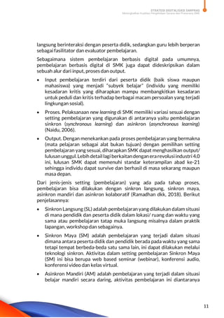 STRATEGI DIGITALISASI SARPRAS
Meningkatkan Kualitas Pengelolaan Sarana dan Prasarana SMK
11
langsung berinteraksi dengan peserta didik, sedangkan guru lebih berperan
sebagai fasilitator dan evaluator pembelajaran.
Sebagaimana sistem pembelajaran berbasis digital pada umumnya,
pembelajaran berbasis digital di SMK juga dapat dideskripsikan dalam
sebuah alur dari input, proses dan output.
 Input pembelajaran terdiri dari peserta didik (baik siswa maupun
mahasiswa) yang menjadi “subyek belajar” (individu yang memiliki
kesadaran kritis yang diharapkan mampu membangkitkan kesadaran
untuk peduli dan kritis terhadap berbagai macam persoalan yang terjadi
lingkungan sosial).
 Proses. Pelaksanaan new learning di SMK memiliki variasi sesuai dengan
setting pembelajaran yang digunakan di antaranya yaitu pembelajaran
sinkron (synchronous learning) dan asinkron (asynchronous learning)
(Naidu, 2006).
 Output. Dengan menekankan pada proses pembelajaran yang bermakna
(mata pelajaran sebagai alat bukan tujuan) dengan pemilihan setting
pembelajaran yang sesuai, diharapkan SMK dapat menghasilkan output/
lulusan unggul.Lebih detail lagi berkaitan dengan erarevolusiindustri 4.0
ini, lulusan SMK dapat memenuhi standar keterampilan abad ke-21
sehingga individu dapat survive dan berhasil di masa sekarang maupun
masa depan.
Dari jenis-jenis setting (pembelajaran) yang ada pada tahap proses,
pembelajaran bisa dilakukan dengan sinkron langsung, sinkron maya,
asinkron mandiri dan asinkron kolaboratif (Ramadhan dkk, 2018). Berikut
penjelasannya:
 Sinkron Langsung (SL) adalah pembelajaran yang dilakukan dalam situasi
di mana pendidik dan peserta didik dalam lokasi/ ruang dan waktu yang
sama atau pembelajaran tatap muka langsung misalnya dalam praktik
lapangan, workshop dan sebagainya.
 Sinkron Maya (SM) adalah pembelajaran yang terjadi dalam situasi
dimana antara peserta didik dan pendidik berada pada waktu yang sama
tetapi tempat berbeda-beda satu sama lain, ini dapat dilakukan melalui
teknologi sinkron. Aktivitas dalam setting pembelajaran Sinkron Maya
(SM) ini bisa berupa web based seminar (webinar), konferensi audio,
konferensi video dan kelas virtual.
 Asinkron Mandiri (AM) adalah pembelajaran yang terjadi dalam situasi
belajar mandiri secara daring, aktivitas pembelajaran ini diantaranya
 