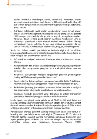STRATEGI DIGITALISASI SARPRAS
Meningkatkan Kualitas Pengelolaan Sarana dan Prasarana SMK
12
adalah membaca, mendengar (audio, audiocast), menonton (video,
webcast), mensimulasikan, studi daring, publikasi/ jurnal (wiki, blog, dll)
dan latihan dengan memanfaatkan obyek belajar (materi digital) tertentu
yang relevan.
 Asinkron Kolaboratif (AK) adalah pembelajaran yang terjadi dalam
situasi kolaboratif yang melibatkan lebih dari satu orang antara peserta
didik dengan peserta didik lainnya atau orang lain sebagai narasumber.
Aktivitas dalam setting pembelajaran Asinkron Kolaboratif (AK) di
antaranya partisipasi dalam diskusi melalui forum diskusi daring,
mengerjakan tugas individu/ kelom pok melalui penugasan daring,
ublikasi individu atau kelompok (melalui wiki, blog, dll) dan sebagainya.
Selain itu, dalam praktik pembelajaran berbasis digital di pendidikan
kejuruan pada sebuah negara, keberhasilan pembelajaran berbasis digital ini
tidak terlepas dari enam elemen berikut ini:
 Infrastruktur meliputi software, hardware dan administrator sistem
khusus.
 Kepemimpinan dan praktik tata kelola meliputi dukungan dari pimpinan
sekolah dan penyusunan program secara eksplisit dalam rencana
strategis
 Kolaborasi dan jaringan meliputi penggunaan platform pembelajaran
daring, Wi-Fi dan penyimpanan berbasis cloud.
 Konten dan kurikulum meliputi mutu guru, hak milik digital & kebijakan
keamanan jaringan dan penggunaan repositori open-sources oleh guru.
 Praktik belajar mengajar meliputi komitmen dalam pembelajaran digital
dan penggunaan situs media sosial sebagai sarana komunikasi.
 Penilaian meliputi assessment yang dilakukan di sistem manajemen
pembelajaran melalui penggunaan alat dan fasilitas online.
Lebih lanjut, mengingat mata pelajaran di SMK terdiri dari beberapa
kelompok mata pelajaran (kelompok normatif, adaptif dan produktif), sangat
disarankan untuk melakukan kombinasi dalam pembelajaran di SMK antara
setting pembelajaran sinkron dengan asinkron (blended learning).
Pembelajaran blended (blended learning) merupakan salah satu bentuk e-
learning atau pembelajaran berbasis digital (Chaeruman, 2017). Menurut
Piskurich (2006) blended learning merupakan kombinasi komponen dari
aspek pembelajaran sinkron dan asinkron dengan tujuan tercapainya
efektifitas belajar yang maksimum. Sementara Throne (2003)
 