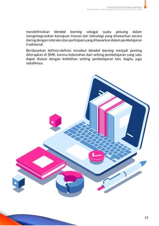 STRATEGI DIGITALISASI SARPRAS
Meningkatkan Kualitas Pengelolaan Sarana dan Prasarana SMK
13
mendefinisikan blended learning sebagai suatu peluang dalam
mengintegrasikan kemajuan inovasi dan teknologi yang ditawarkan secara
daring dengan interaksi dan partisipasi yang ditawarkan dalam pembelajaran
tradisional.
Berdasarkan definisi-definisi tersebut blended learning menjadi penting
diterapkan di SMK, karena kelemahan dari setting pembelajaran yang satu
dapat diatasi dengan kelebihan setting pembelajaran lain, begitu juga
sebaliknya.
 