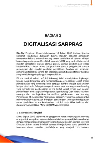 STRATEGI DIGITALISASI SARPRAS
Meningkatkan Kualitas Pengelolaan Sarana dan Prasarana SMK
15
BAGIAN 2
DIGITALISASI SARPRAS
DALAM Peraturan Pemerintah Nomor 13 Tahun 2015 tentang Standar
Nasional Pendidikan dijelaskan bahwa standar nasional pendidikan
merupakan kriteria minimal tentang sistem pendidikan di seluruh wilayah
hukum NegaraKesatuan RepublikIndonesia(NKRI)yang meliputi standarisi,
standar kompetensi lulusan, standar proses, standar pendidik dan tenaga
kependidikan, standar sarana dan prasarana, standar pengelolaan, standar
pembiayaan dan standar penilaian pendidikan. Berdasarkan peraturan
pemerintah tersebut, sarana dan prasarana adalah bagian standar nasional
yang mendukung penyelenggaraan pendidikan.
Di era revolusi industri 4.0 ini, teknologi telah menciptakan lingkungan
belajar global terstandar yang menempatkan peserta didik di tengah proses
pembelajaran yang dikelilingi oleh berbagai sumber belajar dan layanan
belajar elektronik. Sebagaimana pelaksanaan new learning atau e-learning
yang menjadi tipe pembelajaran di era digital sangat terkait erat dengan
pemanfaatan media digital sebagai sarana pendukung. Oleh karena itu, demi
menjaga dan meningkatkan kondusifitas pelaksanaan new learning,
Pemerintah RI menginisiasi “digitalisasi sarpras”. Tujuannya adalah untuk
mereformasi proses belajar mengajar, bahkan lebih jauh lagi meningkatkan
mutu pendidikan secara keseluruhan. Hal ini tentu tidak terlepas dari
dukungan Sumber Daya Manusia (SDM) yang memadai.
1. Sarpras dan Era Digital
Di era digital, dunia seolah dalam genggaman, karena memungkinkan setiap
orang untuk mengakses informasi dan melakukan semua aktivitasnya hanya
dengan menggunakan smartphone yang terhubung dengan jaringan internet.
Efek perubahan seperti ini tidak terkecuali terjadi pada dunia pendidikan,
terutama dalam masalah pembelajaran yang menjadi core business
 
