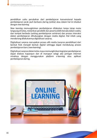 STRATEGI DIGITALISASI SARPRAS
Meningkatkan Kualitas Pengelolaan Sarana dan Prasarana SMK
16
pendidikan yaitu perubahan dari pembelajaran konvensional kepada
pembelajaran jarak jauh berbasis daring (online) atau dalam hal ini disebut
dengan new learning.
New learning memungkinkan pembelajaran dilakukan tanpa tatap muka
langsung di kelas, melainkan pendidik dan peserta didik berada dalam waktu
dan tempat berbeda (setting pembelajaran asinkron) dan proses interaksi
dalam pembelajaran dihubungkan dengan media digital. Hal inilah yang
mendorong dilakukannya digitalisasi sarpras.
Digitalisasi sarpras merupakan proses alih media (sarpras pendidikan) dari
bentuk fisik menjadi bentuk digital sehingga dapat mendukung proses
pembelajaran baru (new learning).
Digitalisasi sarpras dalam kelas maya memungkinkan kegiatan pembelajaran
dapat diakses kapanpun dan di manapun selagi ada jaringan internet
misalnya dengan menggunakan platform e-learning atau aplikasi
pembelajaran daring.
 