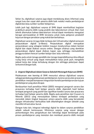STRATEGI DIGITALISASI SARPRAS
Meningkatkan Kualitas Pengelolaan Sarana dan Prasarana SMK
17
Selian itu, digitalisasi sarpras juga dapat mendukung akses informasi yang
sangat luas dan cepat oleh peserta didik baik melalui media pembelajaran
digital dan/atau sumber-sumber belajarnya.
Lebih jauh lagi, digitalisasi sarpras di SMK dapat memfasilitasi kegiatan
praktikum peserta didik ruang praktik dan laboratorium virtual. Dari riset
teknik ditemukan bahwa laboratorium virtual dapat membantu mengatasi
beragai permasalahan di SMK terutama untuk mata pelajaran produktif
kejuruan dengan peralatan yang mahal dan berbahaya.
Digitalisasi sarpras ini juga tidak terlepas dari infrastruktur digital semacam
perpustakaan digital (e-library). Perpustakaan digital merupakan
perpustakaan yang sebagian koleksi maupun keseluruhnya dalam bentuk
digital dan dapat diakses secara online. Dengan sifatnya yang demikian
perpustakaan digital dapat diakses kapan saja, sehingga memudahkan
pengguna dalam mencari sumber belajar dan/ atau referensi.
Begitu pula untuk tenaga pendidik dan tenaga kependidikannya bisa dibuat
ruang kerja virtual yang dapat memudahkan kerja jarak jauh, mengelola
jadwal kerja dan tetap terhubung dengan tim sehingga pekerjaan dapat
terkontrol dengan baik.
2. Urgensi Digitalisasi dalam Sarpras Sekolah Menengah Kejuruan (SMK)
Pelaksanaan new learning di SMK menuntut adanya digitalisasi sarpras
sebagai pendukung pelaksanaan pembelajaran, karena sarana dan prasarana
pendidikan menjadi komponen integraldari kondisipembelajarandan tujuan
pembelajaran yang akan dicapai.
Berdasarkan hasil penelitian Miski (2005) mengenai pengaruh sarana dan
prasarana terhadap hasil belajar peserta didik, diperoleh hasil bahwa
terdapat pengaruh yang positif dan signifikan kondisi sarana dan prasarana
terhadap hasil belajar peserta didik. Begitu pula penelitian dari Cuyvers &
Weerds (2011) yang menunjukkan bahwa terdapat perbedaan yang
mencolok dalam tingkat kepuasan antara peserta didik yang bersekolah
dengan infrastruktur berkualitas baik dibandingkan dengan sekolah yang
memiliki infrastruktur buruk.
Dengan kata lain, integrasi teknologi digital ke dalam sarpras pendidikan
adalah sebuah keniscayaan. Minimnya sarpras yang sesuai dengan
perkembangan ilmu pengetahuan dan teknologi dapat berdampak pada
proses pembelajaran yang monoton dan membuat peserta didik menjadi
 
