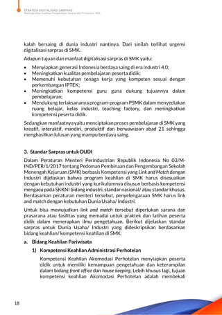 STRATEGI DIGITALISASI SARPRAS
Meningkatkan Kualitas Pengelolaan Sarana dan Prasarana SMK
18
kalah bersaing di dunia industri nantinya. Dari sinilah terlihat urgensi
digitalisasi sarpras di SMK.
Adapun tujuan dan manfaat digitalisasi sarpras di SMK yaitu:
 Menyiapkan generasi Indonesia berdaya saing di era industri 4.0;
 Meningkatkan kualitas pembelajaran peserta didik;
 Memenuhi kebutuhan tenaga kerja yang kompeten sesuai dengan
perkembangan IPTEK;
 Meningkatkan kompetensi guru guna dukung tujuannya dalam
pembelajaran;
 Mendukung terlaksananya program-program PSMK dalam menyediakan
ruang belajar, kelas industri, teaching factory, dan meningkatkan
kompetensi peserta didik.
Sedangkan manfaatnyayaitu menciptakan proses pembelajaran di SMK yang
kreatif, interaktif, mandiri, produktif dan berwawasan abad 21 sehingga
menghasilkan lulusan yang mampu berdaya saing.
3. Standar Sarpras untuk DUDI
Dalam Peraturan Menteri Perindustrian Republik Indonesia No 03/M-
IND/PER/1/2017 tentang Pedoman Pembinaan dan Pengembangan Sekolah
Menengah Kejuruan (SMK) berbasis Kompetensiyang Link andMatchdengan
Industri dijelaskan bahwa program keahlian di SMK harus disesuaikan
dengan kebutuhan industri yang kurikulumnya disusun berbasis kompetensi
mengacu pada SKKNI bidang industri, standar nasional/ atau standar khusus.
Berdasarkan peraturan menteri tersebut, penyelengaraan SMK harus link
and match dengan kebutuhan Dunia Usaha/ Industri.
Untuk bisa mewujudkan link and match tersebut diperlukan sarana dan
prasarana atau fasilitas yang memadai untuk praktek dan latihan peserta
didik dalam menerapkan ilmu pengetahuan. Berikut dijelaskan standar
sarpras untuk Dunia Usaha/ Industri yang dideskripsikan berdasarkan
bidang keahlian/ kompetensi keahlian di SMK:
a. Bidang Keahlian Pariwisata
1) Kompetensi Keahlian Administrasi Perhotelan
Kompetensi Keahlian Akomodasi Perhotelan menyiapkan peserta
didik untuk memiliki kemampuan pengetahuan dan keterampilan
dalam bidang front office dan house keeping. Lebih khusus lagi, tujuan
kompetensi keahlian Akomodasi Perhotelan adalah membekali
 