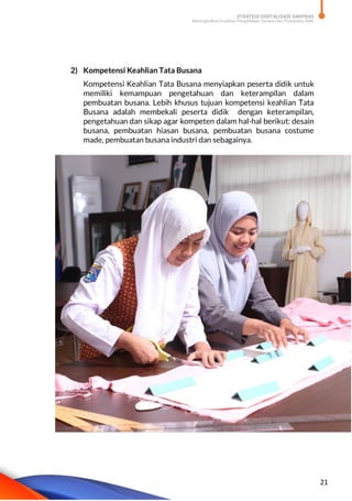 STRATEGI DIGITALISASI SARPRAS
Meningkatkan Kualitas Pengelolaan Sarana dan Prasarana SMK
21
2) Kompetensi Keahlian Tata Busana
Kompetensi Keahlian Tata Busana menyiapkan peserta didik untuk
memiliki kemampuan pengetahuan dan keterampilan dalam
pembuatan busana. Lebih khusus tujuan kompetensi keahlian Tata
Busana adalah membekali peserta didik dengan keterampilan,
pengetahuan dan sikap agar kompeten dalam hal-hal berikut: desain
busana, pembuatan hiasan busana, pembuatan busana costume
made, pembuatan busana industri dan sebagainya.
 