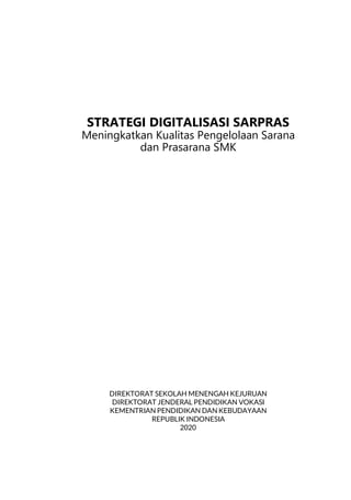 STRATEGI DIGITALISASI SARPRAS
Meningkatkan Kualitas Pengelolaan Sarana dan Prasarana SMK
i
STRATEGI DIGITALISASI SARPRAS
Meningkatkan Kualitas Pengelolaan Sarana
dan Prasarana SMK
DIREKTORAT SEKOLAH MENENGAH KEJURUAN
DIREKTORAT JENDERAL PENDIDIKAN VOKASI
KEMENTRIAN PENDIDIKAN DAN KEBUDAYAAN
REPUBLIK INDONESIA
2020
 