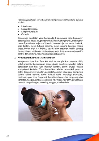 STRATEGI DIGITALISASI SARPRAS
Meningkatkan Kualitas Pengelolaan Sarana dan Prasarana SMK
22
Fasilitas yang harus tersedia untuk kompetensi keahlian Tata Busana
adalah:
 Lab desain,
 Lab custom made,
 Lab produksi dan
 Catwalk.
Sedangkan peralatan yang harus ada di antaranya yaitu komputer
desain grafis, intuos art, printer inkjet, mesin jahir jarum 1, mesin jahir
jarum 2, mesin obras jarum 5, mesin overdeck jarum, mesin barteck,
snap button, mesin lubang kancing, mesin pasang kancing, mesin
press, bordir digital 4 kepala, setrika upa, steamer, mesin potong
(pisau potong), meja pola, meja potong, meja line garmen, meja quality
control dan finishing, meja finishing dan sebagainya.
3) Kompetensi Keahlian Tata Kecantikan
Kompetensi keahlian Tata Kecantikan menyiapkan peserta didik
untuk memiliki kemampuan pengetahuan dan keterampilan dalam
perawatan dan rias kulit maupun rambut. Lebih khusus tujuan
kompetensi keahlian Tata Kecantikan adalah membekali peserta
didik dengan keterampilan, pengetahuan dan sikap agar kompeten
dalam hal-hal berikut: facial manual, facial teknologi, manicure,
pedicure, spa / body treatment, breast treatment, rias panggung, rias
karakter, rias pengantin, creambath, hair mask, hair SPA, pewarnaan
rambut, pengeritingan, smooting, sanggul, dan lain-lain.
 