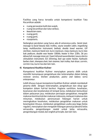 STRATEGI DIGITALISASI SARPRAS
Meningkatkan Kualitas Pengelolaan Sarana dan Prasarana SMK
23
Fasilitas yang harus tersedia untuk kompetensi keahlian Tata
Kecantikan adalah:
 ruang perawatan kulit dan wajah,
 ruang kecantikan dan tata rambut,
 beautician room,
 ruang ganti,
 ruang ganti,
 resepsionis.
Sedangkan peralatan yang harus ada di antaranya yaitu facial stool,
massage & facial beauty bed, trolley, sauna wooden cabin, magnifying
lamp, multifunction instrument, bathub, double towel warmer, UV
sterilizer, manicure hand rest, kursi manicure, meja manicure, kursi dan
bak podicure, double wax heater 1006b, heater 6 liter 230v, 36 pcs
deluxefull, massagestoneset, 3 part infraredsaunablanket, luxury electro
stimulation instrument, G5 slimming, foot spa water heater, hydraulic
barber chair, shampoo chair, hair steamer, hair trolley, hair dryer, cermin,
cermin rias, kursi rias dan lain-lain.
4) Kompetensi Keahlian Kuliner
Kompetensi keahlian Kuliner menyiapkan peserta didik untuk
memiliki kemampuan pengetahuan dan keterampilan dalam bidang
restoran service, kitchen production, pastry and bakery serta
enterpreneur.
Lebih khusus tujuan kompetensi keahlian Kuliner adalah membekali
peserta didik dengan keterampilan, pengetahuan dan sikap agar
kompeten dalam hal-hal berikut: Hygiene sanitition, kesehatan,
keamanan dan keselamatan di tempat kerja, melakukan komunikasi
dalam pelayanan jasa, melakukan persiapan pengolahan, mengolah
makanan kontinental dan makanan indonesia, melayani makanan dan
minuman, melakukan perencanaan hidangan harian untuk
meningkatkan kesehatan, melakukan pengolahan makanan untuk
kesempatan khusus, melakukan pengelolaan usaha jasa boga (kelas
reguler), menyiapkan dan mengolah hidangan penutup (dessert) kelas
wirausaha, pengembangan modal untuk kelas wirausaha,
pengembangan modal, dan english principle. dan lain-lain.
 