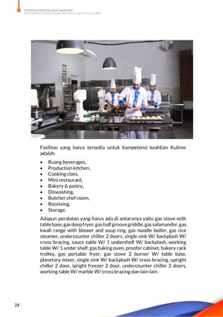 STRATEGI DIGITALISASI SARPRAS
Meningkatkan Kualitas Pengelolaan Sarana dan Prasarana SMK
24
Fasilitas yang harus tersedia untuk kompetensi keahlian Kuliner
adalah:
 Ruang beverages,
 Production kitchen,
 Cooking class,
 Mini restaurant,
 Bakery & pastry,
 Diswashing,
 Butcher chef room,
 Receiving,
 Storage.
Adapun peralatan yang harus ada di antaranya yaitu gas stove with
table base,gas deepfryer,gas halfgroovegriddle,gas salamander,gas
kwali range with blower and soup ring, gas noodle boller, gas rice
steamer, undercounter chiller 2 doors, single sink W/ backplash W/
cross bracing, sauce table W/ 1 undershelf W/ backplash, working
table W/ 1 under shelf, gas baking oven, proofer cabinet, bakery rack
trolley, gas portable fryer, gas stove 2 burner W/ table base,
planetary mixer, single sink W/ backplash W/ cross bracing, upright
chiller 2 door, ipright freezer 2 door, undercounter chiller 2 doors,
working table W/ marble W/ cross bracing dan lain-lain.
 