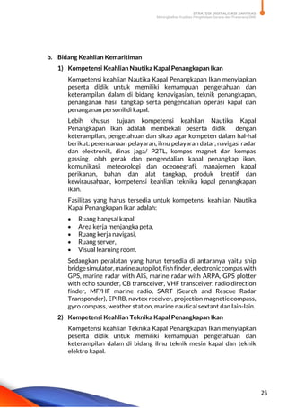 STRATEGI DIGITALISASI SARPRAS
Meningkatkan Kualitas Pengelolaan Sarana dan Prasarana SMK
25
b. Bidang Keahlian Kemaritiman
1) Kompetensi Keahlian Nautika Kapal Penangkapan Ikan
Kompetensi keahlian Nautika Kapal Penangkapan Ikan menyiapkan
peserta didik untuk memiliki kemampuan pengetahuan dan
keterampilan dalam di bidang kenavigasian, teknik penangkapan,
penanganan hasil tangkap serta pengendalian operasi kapal dan
penanganan personil di kapal.
Lebih khusus tujuan kompetensi keahlian Nautika Kapal
Penangkapan Ikan adalah membekali peserta didik dengan
keterampilan, pengetahuan dan sikap agar kompeten dalam hal-hal
berikut: perencanaan pelayaran, ilmu pelayaran datar, navigasi radar
dan elektronik, dinas jaga/ P2TL, kompas magnet dan kompas
gassing, olah gerak dan pengendalian kapal penangkap ikan,
komunikasi, meteorologi dan oceonegrafi, manajemen kapal
perikanan, bahan dan alat tangkap, produk kreatif dan
kewirausahaan, kompetensi keahlian teknika kapal penangkapan
ikan.
Fasilitas yang harus tersedia untuk kompetensi keahlian Nautika
Kapal Penangkapan Ikan adalah:
 Ruang bangsal kapal,
 Area kerja menjangka peta,
 Ruang kerja navigasi,
 Ruang server,
 Visual learning room.
Sedangkan peralatan yang harus tersedia di antaranya yaitu ship
bridgesimulator,marine autopilot,fish finder,electroniccompas with
GPS, marine radar with AIS, marine radar with ARPA, GPS plotter
with echo sounder, CB transceiver, VHF transceiver, radio direction
finder, MF/HF marine radio, SART (Search and Rescue Radar
Transponder), EPIRB, navtex receiver, projection magnetic compass,
gyro compass, weather station, marine nautical sextant dan lain-lain.
2) Kompetensi Keahlian Teknika Kapal Penangkapan Ikan
Kompetensi keahlian Teknika Kapal Penangkapan Ikan menyiapkan
peserta didik untuk memiliki kemampuan pengetahuan dan
keterampilan dalam di bidang ilmu teknik mesin kapal dan teknik
elektro kapal.
 