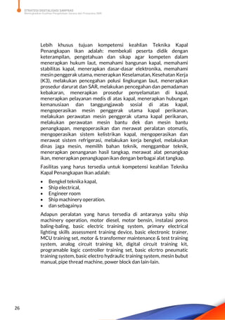 STRATEGI DIGITALISASI SARPRAS
Meningkatkan Kualitas Pengelolaan Sarana dan Prasarana SMK
26
Lebih khusus tujuan kompetensi keahlian Teknika Kapal
Penangkapan Ikan adalah: membekali peserta didik dengan
keterampilan, pengetahuan dan sikap agar kompeten dalam
menerapkan hukum laut, memahami bangunan kapal, memahami
stabilitas kapal, menerapkan dasar-dasar elektronika, memahami
mesin penggerak utama, menerapkan Keselamatan, Kesehatan Kerja
(K3), melakukan pencegahan polusi lingkungan laut, menerapkan
prosedur darurat dan SAR, melakukan pencegahan dan pemadaman
kebakaran, menerapkan prosedur penyelamatan di kapal,
menerapkan pelayanan medis di atas kapal, menerapkan hubungan
kemanusiaan dan tanggungjawab sosial di atas kapal,
mengoperasikan mesin penggerak utama kapal perikanan,
melakukan perawatan mesin penggerak utama kapal perikanan,
melakukan perawatan mesin bantu dek dan mesin bantu
penangkapan, mengoperasikan dan merawat peralatan otomatis,
mengoperasikan sistem kelistrikan kapal, mengoperasikan dan
merawat sistem refrigerasi, melakukan kerja bengkel, melakukan
dinas jaga mesin, memilih bahan teknik, menggambar teknik,
menerapkan penanganan hasil tangkap, merawat alat penangkap
ikan, menerapkan penangkapan ikan dengan berbagai alat tangkap.
Fasilitas yang harus tersedia untuk kompetensi keahlian Teknika
Kapal Penangkapan Ikan adalah:
 Bengkel teknika kapal,
 Ship electrical,
 Engineer room
 Ship machinery operation.
 dan sebagainya
Adapun peralatan yang harus tersedia di antaranya yaitu ship
machinery operation, motor diesel, motor bensin, instalasi poros
baling-baling, basic electric training system, primary electrical
lighting skills assessment training device, basic electronic trainer,
MCU training set, motor & transformer maintenance & test training
system, analog circuit training kit, digital circuit training kit,
programable logic controller training set, basic elcrtro pneumatic
training system, basic electro hydraulic training system, mesin bubut
manual, pipe thread machine, power block dan lain-lain.
 