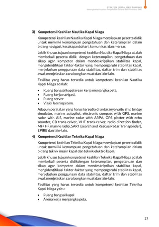 STRATEGI DIGITALISASI SARPRAS
Meningkatkan Kualitas Pengelolaan Sarana dan Prasarana SMK
27
3) Kompetensi Keahlian Nautika Kapal Niaga
Kompetensi keahlian Nautika Kapal Niaga menyiapkan peserta didik
untuk memiliki kemampuan pengetahuan dan keterampilan dalam
bidang navigasi, kecakapanbahari, komunikasi dan mersar.
Lebih khusus tujuan kompetensi keahlianNautikaKapal Niagaadalah
membekali peserta didik dengan keterampilan, pengetahuan dan
sikap agar kompeten dalam mendeskripsikan stabilitas kapal,
mengidentifikasi faktor-faktor yang mempengaruhi stabilitas kapal,
menjelaskan penggunaan data stabilitas, daftar trim dan stabilitas
awal, menjelaskan cara bongkar muat dan lain-lain.
Fasilitas yang harus tersedia untuk kompetensi keahlian Nautika
Kapal Niaga adalah:
 Ruang bangsal kapalarean kerja menjangka peta,
 Ruang kerja navigasi,
 Ruang server
 Visual learning room.
Adapun peralatan yang harus tersedia di antaranya yaitu ship bridge
simulator, marine autopilot, electronic compass with GPS, marine
radar with AIS, marine radar with ARPA, GPS plotter with echo
sounder, CB trans-ceiver, VHF trans-ceiver, radio direction finder,
MF/ HF marine radio, SART (search and Rescue Radar Transponder),
EPIRB dan lain-lain.
4) Kompetensi Keahlian Teknika Kapal Niaga
Kompetensi keahlian Teknika Kapal Niaga menyiapkan peserta didik
untuk memiliki kemampuan pengetahuan dan keterampilan dalam
bidang teknik mesin kapal dan teknik elektro kapal.
Lebih khusus tujuan kompetensi keahlian TeknikaKapal Niagaadalah
membekali peserta didikdengan keterampilan, pengetahuan dan
sikap agar kompeten dalam mendeskripsikan stabilitas kapal,
mengidentifikasi faktor-faktor yang mempengaruhi stabilitas kapal,
menjelaskan penggunaan data stabilitas, daftar trim dan stabilitas
awal, menjelaskan cara bongkar muat dan lain-lain.
Fasilitas yang harus tersedia untuk kompetensi keahlian Teknika
Kapal Niaga yaitu:
 Ruang bangsal kapal
 Arena kerja menjangka peta,
 