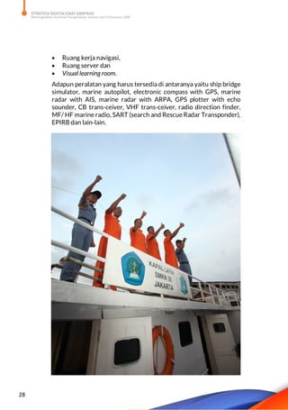 STRATEGI DIGITALISASI SARPRAS
Meningkatkan Kualitas Pengelolaan Sarana dan Prasarana SMK
28
 Ruang kerja navigasi,
 Ruang server dan
 Visual learning room.
Adapun peralatan yang harus tersedia di antaranya yaitu ship bridge
simulator, marine autopilot, electronic compass with GPS, marine
radar with AIS, marine radar with ARPA, GPS plotter with echo
sounder, CB trans-ceiver, VHF trans-ceiver, radio direction finder,
MF/ HF marine radio, SART (search and Rescue Radar Transponder),
EPIRB dan lain-lain.
 