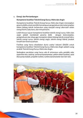 STRATEGI DIGITALISASI SARPRAS
Meningkatkan Kualitas Pengelolaan Sarana dan Prasarana SMK
29
c. Energi dan Pertambangan
Kompetensi keahlian Teknik Energi Surya, Hidro dan Angin
Kompetensi keahlian Teknik Energi Surya, Hidro dan Angin menyiapkan
pesertadidikuntukmemiliki kemampuan pengetahuan dan keterampilan
dalam bidang teknik terbarukan yang menjadi energi alternatif selain
energi listrik, batu bara, dan minyak bumi.
Lebih khusus tujuan kompetensi keahlian teknik energi surya, hidro dan
angin adalah membekali peserta didik dengan keterampilan,
pengetahuan dan sikap agar kompeten dalam bidang teknik energi hidro,
teknik energi surya, teknik energi angin, teknik energi hibrid, produk
kreatif dan kewirausahaan.
Fasilitas yang harus disediakan dunia usaha/ industri (DUDI) untuk
kompetensi keahlian Teknik Energi Surya, Hidro dan Angin adalah ruang
praktik Teknik Energi Surya, Hidro dan Angin.
Sedangkan peralatan yang harus ada di antaranya yaitu portable solar
experimen box, toolcrip, universal dynamometer, pelton wheel (turbine), axial
flow pump module, propeller turbine, turbine dynamometer dan lain-lain.
 