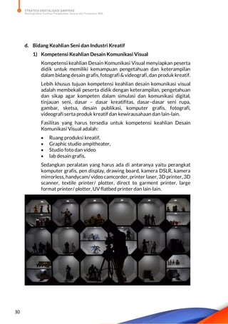 STRATEGI DIGITALISASI SARPRAS
Meningkatkan Kualitas Pengelolaan Sarana dan Prasarana SMK
30
d. Bidang Keahlian Seni dan Industri Kreatif
1) Kompetensi Keahlian Desain Komunikasi Visual
Kompetensi keahlian Desain Komunikasi Visual menyiapkan peserta
didik untuk memiliki kemampuan pengetahuan dan keterampilan
dalam bidang desain grafis, fotografi & videografi, dan produk kreatif.
Lebih khusus tujuan kompetensi keahlian desain komunikasi visual
adalah membekali peserta didik dengan keterampilan, pengetahuan
dan sikap agar kompeten dalam simulasi dan komunikasi digital,
tinjauan seni, dasar – dasar kreatifitas, dasar–dasar seni rupa,
gambar, sketsa, desain publikasi, komputer grafis, fotografi,
videografi serta produk kreatif dan kewirausahaan dan lain-lain.
Fasilitas yang harus tersedia untuk kompetensi keahlian Desain
Komunikasi Visual adalah:
 Ruang produksi kreatif,
 Graphic studio ampitheater,
 Studio foto dan video
 lab desain grafis.
Sedangkan peralatan yang harus ada di antaranya yaitu perangkat
komputer grafis, pen display, drawing board, kamera DSLR, kamera
mirrorless, handycam/ video camcorder, printer laser, 3D printer, 3D
scanner, textile printer/ plotter, direct to garment printer, large
format printer/ plotter, UV flatbed printer dan lain-lain.
 