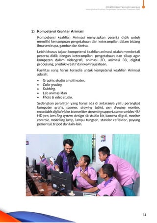 STRATEGI DIGITALISASI SARPRAS
Meningkatkan Kualitas Pengelolaan Sarana dan Prasarana SMK
31
2) Kompetensi Keahlian Animasi
Kompetensi keahlian Animasi menyiapkan peserta didik untuk
memiliki kemampuan pengetahuan dan keterampilan dalam bidang
ilmu seni rupa, gambar dan sketsa.
Lebih khusus tujuan kompetensi keahlian animasi adalah membekali
peserta didik dengan keterampilan, pengetahuan dan sikap agar
kompeten dalam videografi, animasi 2D, animasi 3D, digital
processing, produk kreatif dan kewirausahaan.
Fasilitas yang harus tersedia untuk kompetensi keahlian Animasi
adalah:
 Graphic studio ampitheater,
 Color grading,
 Dubbing,
 Lab animasi dan
 Fhoto & video studio.
Sedangkan peralatan yang harus ada di antaranya yaitu perangkat
komputer grafis, scanner, drawing tablet, pen drawing monitor,
recordabledigital video, transmitterstreamingsupport,cameravideo 4k/
HD pro, lens Eng system, design 4k studio kit, kamera diigtal, monitor
controle, modelling lamp, lampu tungsen, standar reflektor, payung
pemantul, tripod dan lain-lain.
 