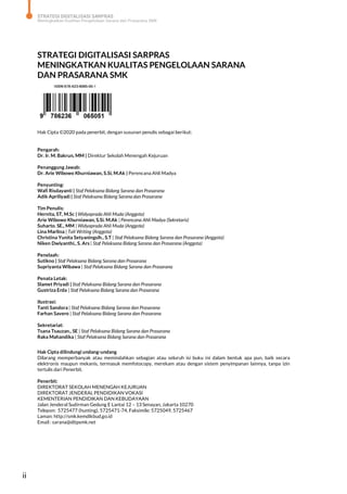 STRATEGI DIGITALISASI SARPRAS
Meningkatkan Kualitas Pengelolaan Sarana dan Prasarana SMK
ii
STRATEGI DIGITALISASI SARPRAS
MENINGKATKAN KUALITAS PENGELOLAAN SARANA
DAN PRASARANA SMK
Hak Cipta ©2020 pada penerbit, dengan susunan penulis sebagai berikut:
Pengarah:
Dr. Ir. M. Bakrun, MM | Direktur Sekolah Menengah Kejuruan
Penanggung Jawab:
Dr. Arie Wibowo Khurniawan, S.Si, M.Ak | Perencana Ahli Madya
Penyunting:
Wafi Risdayanti | Staf Pelaksana Bidang Sarana dan Prasarana
Adik Apriliyadi | Staf Pelaksana Bidang Sarana dan Prasarana
Tim Penulis:
Hernita, ST, M.Sc | Widyaprada Ahli Muda (Anggota)
Arie Wibowo Khurniawan, S.Si. M.Ak | Perencana Ahli Madya (Sekretaris)
Suharto. SE., MM | Widyaprada Ahli Muda (Anggota)
Lina Marlina | Tali Writing (Anggota)
Christina Yunita Setyaningsih., S.T | Staf Pelaksana Bidang Sarana dan Prasarana (Anggota)
Niken Dwiyanthi., S. Ars | Staf Pelaksana Bidang Sarana dan Prasarana (Anggota)
Penelaah:
Sutikno | Staf Pelaksana Bidang Sarana dan Prasarana
Supriyanta Wibawa | Staf Pelaksana Bidang Sarana dan Prasarana
Penata Letak:
Slamet Priyadi | Staf Pelaksana Bidang Sarana dan Prasarana
Gustriza Erda | Staf Pelaksana Bidang Sarana dan Prasarana
Ilustrasi:
Tanti Sandora | Staf Pelaksana Bidang Sarana dan Prasarana
Farhan Savero | Staf Pelaksana Bidang Sarana dan Prasarana
Sekretariat:
Tsana Tsauzan., SE | Staf Pelaksana Bidang Sarana dan Prasarana
Raka Mahandika | Staf Pelaksana Bidang Sarana dan Prasarana
Hak Cipta dilindungi undang-undang
Dilarang memperbanyak atau memindahkan sebagian atau seluruh isi buku ini dalam bentuk apa pun, baik secara
elektronis maupun mekanis, termasuk memfotocopy, merekam atau dengan sistem penyimpanan lainnya, tanpa izin
tertulis dari Penerbit.
Penerbit:
DIREKTORAT SEKOLAH MENENGAH KEJURUAN
DIREKTORAT JENDERAL PENDIDIKAN VOKASI
KEMENTERIAN PENDIDIKAN DAN KEBUDAYAAN
Jalan Jenderal Sudirman Gedung E Lantai 12 – 13 Senayan, Jakarta 10270
Telepon: 5725477 (hunting), 5725471-74, Faksimile: 5725049, 5725467
Laman: http://smk.kemdikbud.go.id
Email : sarana@ditpsmk.net
 