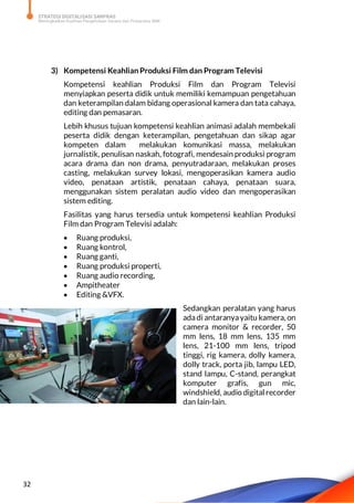 STRATEGI DIGITALISASI SARPRAS
Meningkatkan Kualitas Pengelolaan Sarana dan Prasarana SMK
32
3) Kompetensi Keahlian Produksi Film dan Program Televisi
Kompetensi keahlian Produksi Film dan Program Televisi
menyiapkan peserta didik untuk memiliki kemampuan pengetahuan
dan keterampilan dalam bidang operasional kamera dan tata cahaya,
editing dan pemasaran.
Lebih khusus tujuan kompetensi keahlian animasi adalah membekali
peserta didik dengan keterampilan, pengetahuan dan sikap agar
kompeten dalam melakukan komunikasi massa, melakukan
jurnalistik, penulisan naskah, fotografi, mendesain produksi program
acara drama dan non drama, penyutradaraan, melakukan proses
casting, melakukan survey lokasi, mengoperasikan kamera audio
video, penataan artistik, penataan cahaya, penataan suara,
menggunakan sistem peralatan audio video dan mengoperasikan
sistem editing.
Fasilitas yang harus tersedia untuk kompetensi keahlian Produksi
Film dan Program Televisi adalah:
 Ruang produksi,
 Ruang kontrol,
 Ruang ganti,
 Ruang produksi properti,
 Ruang audio recording,
 Ampitheater
 Editing &VFX.
Sedangkan peralatan yang harus
ada di antaranyayaitu kamera, on
camera monitor & recorder, 50
mm lens, 18 mm lens, 135 mm
lens, 21-100 mm lens, tripod
tinggi, rig kamera, dolly kamera,
dolly track, porta jib, lampu LED,
stand lampu, C-stand, perangkat
komputer grafis, gun mic,
windshield, audio digital recorder
dan lain-lain.
 