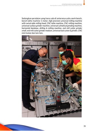 STRATEGI DIGITALISASI SARPRAS
Meningkatkan Kualitas Pengelolaan Sarana dan Prasarana SMK
35
Sedangkan peralatan yang harus ada di antaranya yaitu work bench,
bench lathe machine 1 meter, high precision universal milling machine
with swivel-able milling head, CNC lathe machine, CNC milling machine,
universal surface grinder machine, universal cylindrical grinding machine,
horisontal bandsaw, drilling & milling machine, end mill cutter grinder
small, end mill cutter grinder medium, universal tool cutter & grinder, CNC
mini trainer dan lain-lain.
 