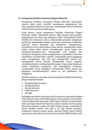 STRATEGI DIGITALISASI SARPRAS
Meningkatkan Kualitas Pengelolaan Sarana dan Prasarana SMK
37
3) Kompetensi Keahlian Kendaraan Ringan Otomotif
Kompetensi keahlian Kendaraan Ringan Otomotif menyiapkan
peserta didik untuk memiliki kemampuan pengetahuan dan
keterampilan di dalam merawat dan memperbaiki sistem kendaraan
roda 4 beserta piranti pendukungnya.
Lebih khusus tujuan kompetensi keahlian Kendaraan Ringan
Otomotif adalah membekali peserta didik dengan keterampilan,
pengetahuan dan sikap agar kompeten dalam memperbaiki sistem
hidrolik dan kompresor udara, melaksanakan prosedur pengelasan,
pematrian, pemotongan dengan panas dan pemanasan, melakukan
overhaul sistem pendingin dan komponen– komponennya,
memelihara/ servis sistem bahan bakar bensin; memperbaiki sistem
injeksi bahan bakar diesel, memeliharaan/ servis engine dan
komponen-komponen-nya, memperbaiki unit kopling dan
komponen-komponen sistem pengoperasian, memelihara transmisi,
memelihara unit final drive / garden, memperbaiki poros penggerak
roda, memperbaiki roda dan ban, memperbaiki sistem rem,
memperbaiki sistem kemudi, memperbaiki sistem suspensi,
memelihara baterai, memperbaiki kerusakan ringan pada rangkaian/
sistem kelistrikan, pengaman, dan kelengkapan tambahan,
memperbaiki sistem pengapian, memperbaiki sistem starter dan
pengisian, memelihara/servis sistem ac (air conditioner) dan
sebagainya.
Fasilitas yang harus tersedia untuk kompetensi keahlian Kendaraan
Ringan Otomotif adalah:
 Bengkel engine & chasis,
 Ruang electrical,
 Ruang mechanic,
 Kelas otomotif
 Storage.
Sedangkan peralatan yang harus ada di antaranya yaitu petrol engine
stand, diesel engine stand, CRDI engine stand, gasoline fuel injection
control system with auto fault, CRDI engine injection control system
with auto fault, diesel fuel injection system simulator (in line pump),
diesel fuel injection system simulator (rotary pump), central lock &
power window trainer, seat belt & air bag system simulator,
suspension training system, power steering trainer (rack & pinion
type), power steering trainer (motor driven type), ABS simulator with
 