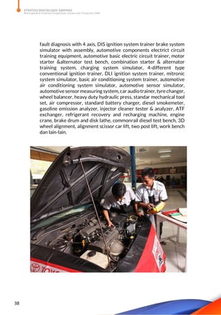 STRATEGI DIGITALISASI SARPRAS
Meningkatkan Kualitas Pengelolaan Sarana dan Prasarana SMK
38
fault diagnosis with 4 axis, DIS ignition system trainer brake system
simulator with assembly, automotive components electrict circuit
training equipment, automotive basic electric circuit trainer, motor
starter &alternator test bench, combination starter & alternator
training system, charging system simulator, 4-different type
conventional ignition trainer, DLI ignition system trainer, mitronic
system simulator, basic air conditioning system trainer, automotive
air conditioning system simulator, automotive sensor simulator,
automotive sensor measuring system, car audio trainer, tyre changer,
wheel balancer, heavy duty hydraulic press, standar mechanical tool
set, air compressor, standard battery charger, diesel smokemeter,
gasoline emission analyzer, injector cleaner tester & analyzer, ATF
exchanger, refrigerant recovery and recharging machine, engine
crane, brake drum and disk lathe, commonrail diesel test bench, 3D
wheel alignment, alignment scissor car lift, two post lift, work bench
dan lain-lain.
 