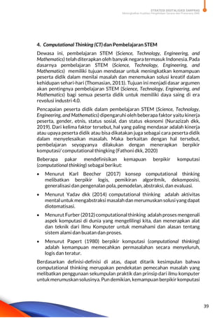 STRATEGI DIGITALISASI SARPRAS
Meningkatkan Kualitas Pengelolaan Sarana dan Prasarana SMK
39
4. Computational Thinking (CT) dan Pembelajaran STEM
Dewasa ini, pembelajaran STEM (Science, Technology, Engineering, and
Mathematics) telah diterapkan oleh banyak negara termasuk Indonesia. Pada
dasarnya pembelajaran STEM (Science, Technology, Engineering, and
Mathematics) memiliki tujuan mendasar untuk meningkatkan kemampuan
peserta didik dalam menilai masalah dan menemukan solusi kreatif dalam
kehidupan sehari-hari (Thomasian, 2011). Tujuan ini menjadi dasar argumen
akan pentingnya pembelajaran STEM (Science, Technology, Engineering, and
Mathematics) bagi semua peserta didik untuk memiliki daya saing di era
revolusi industri 4.0.
Pencapaian peserta didik dalam pembelajaran STEM (Science, Technology,
Engineering, and Mathematics) dipengaruhi oleh beberapa faktor yaitu kinerja
peserta, gender, etnis, status sosial, dan status ekonomi (Nurazizah dkk,
2019). Dari kelima faktor tersebut, hal yang paling mendasar adalah kinerja
atau upaya peserta didik atau bisa dikatakan juga sebagai cara peserta didik
dalam menyelesaikan masalah. Maka berkaitan dengan hal tersebut,
pembelajaran seyogyanya dilakukan dengan menerapkan berpikir
komputasi/ computational thingking (Fathoni dkk, 2020)
Beberapa pakar mendefinisikan kemapuan berpikir komputasi
(computational thinking) sebagai berikut:
 Menurut Karl Beecher (2017) konsep computational thinking
melibatkan berpikir logis, pemikiran algoritmik, dekomposisi,
generalisasi dan pengenalan pola, pemodelan, abstraksi, dan evaluasi.
 Menurut Yadav dkk (2014) computational thinking adalah aktivitas
mental untuk mengabstraksi masalah dan merumuskan solusi yang dapat
diotomatisasi.
 Menurut Furber (2012) computational thinking adalah proses mengenali
aspek komputasi di dunia yang mengelilingi kita, dan menerapkan alat
dan teknik dari Ilmu Komputer untuk memahami dan alasan tentang
sistem alami dan buatan dan proses.
 Menurut Papert (1980) berpikir komputasi (computational thinking)
adalah kemampuan memecahkan permasalahan secara menyeluruh,
logis dan teratur.
Berdasarkan definisi-definisi di atas, dapat ditarik kesimpulan bahwa
computational thinking merupakan pendekatan pemecahan masalah yang
melibatkan penggunaan sekumpulan praktik dan prinsip dari ilmu komputer
untukmerumuskan solusinya. Pun demikian, kemampuan berpikir komputasi
 