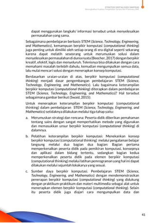 STRATEGI DIGITALISASI SARPRAS
Meningkatkan Kualitas Pengelolaan Sarana dan Prasarana SMK
41
dapat menggunakan langkah/ informasi tersebut untuk menyelesaikan
permasalahan yang sama.
Sebagaimana pembelajaran berbasis STEM (Science, Technology, Engineering,
and Mathematics), kemampuan berpikir komputasi (computational thinking)
juga penting untuk dimiliki oleh setiap orang di era digital seperti sekarang
karena dapat melatih seseorang untuk merumuskan solusi dalam
menyelesaikan permasalahandidunianyata(Beecher, 2017)dengan berpikir
kreatif, efektif, logis dan menyeluruh. Teknisnya bisa dilakukan dengan cara
memahami masalah terlebih dahulu, kemudian mengumpulkan semua data,
lalu mulai mencari solusi dengan menerapkan konsep komputasi.
Berdasarkan uraian-uraian di atas, berpikir komputasi (computational
thinking) menjadi dasar pengembangan pembelajaran STEM (Science,
Technology, Engineering, and Mathematics). Lalu bagaimana keterampilan
berpikir komputasi (computational thinking) diterapkan dalam pembelajaran
STEM (Science, Technology, Engineering, and Mathematics)? Hal tersebut
sebagaimana gambar berikut (Swaid, 2015):
Untuk menerapkan keterampilan berpikir komputasi (computational
thinking) dalam pembelajaran STEM (Science, Technology, Engineering, and
Mathematics) setidaknya dilakukan melalui tiga tahap yaitu:
a. Merumuskan strategi dan rencana: Peserta didik diberikan pemahaman
tentang sains dengan sangat memperhatikan metode yang digunakan
dan memasukkan unsur berpikir komputasi (computational thinking) di
dalamnya.
b. Pelatihan keterampilan berpikir komputasi: Menekankan konsep
berpikir komputasi (computational thinking) melalui pengalaman belajar
langsung melalui dua bagian dua bagian: Bagian pertama
memperkenalkan peserta didik pada pemikiran komputasi, konsepnya
dan aplikasi dalam bidang tertentu, sedangkan bagian kedua
memperkenalkan peserta didik pada elemen berpikir komputasi
(computational thinking) melalui latihan pemrograman yang hal ini dapat
dilakukan melalui sejumlah lokakarya yang sesuai.
c. Sumber daya berpikir komputasi. Pembelajaran STEM (Science,
Technology, Engineering, and Mathematics) dengan mendemonstrasikan
penerapan berpikir komputasi (computational thinking) yang didukung
dengan praktikum-praktikum dan materi multimedia sebagai alat untuk
menerapkan elemen berpikir komputasi (computational thinking). Selain
itu peserta didik juga diajari cara mengumpulkan data dan
 