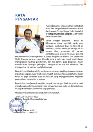 STRATEGI DIGITALISASI SARPRAS
Meningkatkan Kualitas Pengelolaan Sarana dan Prasarana SMK
iii
KATA
PENGANTAR
Puji sertasyukur kitapanjatkan ke Hadirat
Allah Swt. yang telah melimpahkan rahmat
dan karunia-Nya sehingga buku berjudul,
“Strategi Digitalisasi Sarpras SMK” telah
dapat diselesaikan.
Sesuai dengan judulnya, buku ini
diharapkan dapat menjadi salah satu
panduan tambahan bagi SMK-SMK di
Indonesia, untuk menerapkan digitalisasi
sarana dan prasarana di satuan
pendidikannya. Upaya ini sangat penting
terutama untuk meningkatkan kualitas pengelolaan sarana dan prasanara
SMK. Karena sarpras yang dikelola secara baik juga turut andil dalam
menigkatkan kualitas pendidikan, dan itu berarti juga berperan dalam
menciptakan lapangan pekerjaan, mengentaskan masalah ekonomi, dan
mengangkat harkat dan martabat bangsa.
Buku ini berisi berbagai informasi dan panduan strategi bagaiman melakukan
digitalisai sarpras. Agar lebih jelas, mudah dimengerti dan dipahami, dalam
buku ini juga terdapat ilustrasi-ilustrasi yang menggambarkan kegiatan
pengelolaan sarana dan prasarna.
Buku ini tentu saja masih memiliki banyak kekurangan. Oleh karena itu, kami
mengharapkan kritik dan saran bagi penyempurnaan buku ini. Semoga buku
ini dapat memberikan manfaat bagi pembaca.
Wassalammu’alaikum warahmatullahi wabarakatuh.
Jakarta, 30 November 2020
Direktur Sekolah Menengah Kejuruan
Dr. Ir. M. Bakrun, M.M
NIP 19650412199021002
 