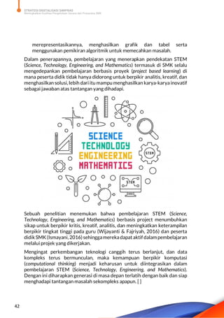 STRATEGI DIGITALISASI SARPRAS
Meningkatkan Kualitas Pengelolaan Sarana dan Prasarana SMK
42
merepresentasikannya, menghasilkan grafik dan tabel serta
menggunakan pemikiran algoritmik untuk memecahkan masalah.
Dalam penerapannya, pembelajaran yang menerapkan pendekatan STEM
(Science, Technology, Engineering, and Mathematics) termasuk di SMK selalu
mengedepankan pembelajaran berbasis proyek (project based learning) di
mana peserta didik tidak hanya didorong untuk berpikir analitis, kreatif, dan
menghasilkan solusi, lebih dari itu mampu menghasilkan karya-karyainovatif
sebagai jawaban atas tantangan yang dihadapi.
Sebuah penelitian menemukan bahwa pembelajaran STEM (Science,
Technology, Engineering, and Mathematics) berbasis project menumbuhkan
sikap untuk berpikir kritis, kreatif, analitis, dan meningkatkan keterampilan
berpikir tingkat tinggi pada guru (Wijayanti & Fajriyah, 2016) dan peserta
didik SMK(Ismayani, 2016) sehinggamerekadapataktif dalam pembelajaran
melalui projek yang dikerjakan.
Mengingat perkembangan teknologi canggih terus berlanjut, dan data
kompleks terus bermunculan, maka kemampuan berpikir komputasi
(computational thinking) menjadi keharusan untuk diintegrasikan dalam
pembelajaran STEM (Science, Technology, Engineering, and Mathematics).
Dengan ini diharapkan generasi di masa depan terlatih dengan baik dan siap
menghadapi tantangan masalah sekompleks apapun. [ ]
 