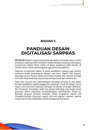 STRATEGI DIGITALISASI SARPRAS
Meningkatkan Kualitas Pengelolaan Sarana dan Prasarana SMK
45
BAGIAN 3
PANDUAN DESAIN
DIGITALISASI SARPRAS
REVOLUSI industri yang meniscayakan perubahan di hampir semua sektor
kehidupan sejatinya telah membuka mindset banyak orang akan pentingnya
transformasi digital. Meski istilah ini dalam praktiknya lebih familiar di
sekotor bisnis, namun tak ketinggalan juga di dunia pendidikan.
Hadirnya transformasi digital di dunia pendidikan rupanya juga memicu
ercitanya model pembelajaran dengan cara baru. Seperti kita ketahui,
teknologi muncul karena adanya kecerdasan buatan (AI), Internet of Things
(IoT), dan cloud computing yang mampu mempercepat laju transformasi.
Salah satu turunan dari perkembangan teknologi tersebut di atas dalam
konteks pendidikan adalah penggunaan teknologi virtual. Di hampir semua
negara, tak terkecuali Indonesia, berbagai terobosan ini tengah dilakukan.
Dan komputer merupakan salah satu produk teknologi yang begitu besar
perannya dalam membantu mengembangkan pembelajaran virtual ini.
Berbagai program berbasis komputer dalam pengajaran seperti CAI
(Computer-Assisted Intruction) seperti drill and practice, simulasi, tutorial
maupun permainan didapatkan melalui penggunaan komputer.
 