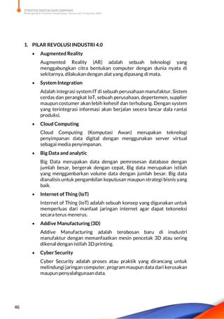 STRATEGI DIGITALISASI SARPRAS
Meningkatkan Kualitas Pengelolaan Sarana dan Prasarana SMK
46
1. PILAR REVOLUSI INDUSTRI 4.0
 Augmented Reality
Augmented Reality (AR) adalah sebuah teknologi yang
menggabungkan citra bentukan computer dengan dunia nyata di
sekitarnya, dilakukan dengan alat yang dipasang di mata.
 System Integration
Adalah integrasi system IT di sebuah perusahaan manufaktur. Sistem
cerdas dan perangkat IoT, sebuah perusahaan, depertemen, supplier
maupun costumer akan lebih kehesif dan terhubung. Dengan system
yang terintegrasi informasi akan berjalan secera lancar dala rantai
produksi.
 Cloud Computing
Cloud Computing (Komputasi Awan) merupakan teknologi
penyimpanan data digital dengan menggunakan server virtual
sebagai media penyimpanan.
 Big Data and analytic
Big Data merupakan data dengan pemrosesan database dengan
jumlah besar, bergerak dengan cepat, Big data merupakan istilah
yang menggambarkan volume data dengan jumlah besar. Big data
dianalisis untuk pengambilan keputusan maupun strategi bisnis yang
baik.
 Internet of Thing (IoT)
Internet of Thing (IoT) adalah sebuah konsep yang digunakan untuk
memperluas dari manfaat jaringan internet agar dapat tekoneksi
secara terus menerus.
 Addive Manufacturing (3D)
Addive Manufacturing adalah terobosan baru di insdustri
manufaktur dengan memanfaatkan mesin pencetak 3D atau sering
dikenal dengan istilah 3D printing.
 Cyber Security
Cyber Security adalah proses atau praktik yang dirancang untuk
melindungi jaringan computer, program maupun data dari kerusakan
maupun penyalahgunaan data.
 
