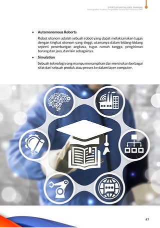 STRATEGI DIGITALISASI SARPRAS
Meningkatkan Kualitas Pengelolaan Sarana dan Prasarana SMK
47
 Automonomous Roborts
Robot otonom adalah sebuah robot yang dapat melaksanakan tugas
dengan tingkat otonom yang tinggi, utamanya dalam bidang-bidang
seperti penerbangan angkasa, tugas rumah tangga, pengiriman
barang dan jasa, dan lain sebagainya.
 Simulation
Sebuah teknologi yang mampu menampikan dan menirukan berbagai
sifat dari sebuah produk atau proses ke dalam layer computer.
 