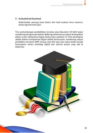 STRATEGI DIGITALISASI SARPRAS
Meningkatkan Kualitas Pengelolaan Sarana dan Prasarana SMK
49
9. Evaluated not Examined
Keberhasilan seorang siswa diukur dari hasil evaluasi terus menerus,
bukan lagi dari hasil ujian.
Tren perkembangan pendididikan tersebut atau Education 4.0 lebih lanjut
mendorong beragam perubahan. Beberapa diantaranya seperti disampaikan
dalam uraian selanjutnya bagian kedua buku panduan ini. Poin pentingnya
adalah bahwa transpormasi digital adalah keniscayaan, mendorong satuan
pendidikan terutama SMK menuju satu titik atau satu status ketika terjadi
konvergensi antara teknologi digital dan seluruh proses yang ada di
dalamnya.
 