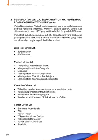STRATEGI DIGITALISASI SARPRAS
Meningkatkan Kualitas Pengelolaan Sarana dan Prasarana SMK
50
2. PEMANFAATAN VIRTUAL LABORATORY UNTUK MEMPERKUAT
PENGUASAAN KOMPETENSI DI SEKOLAH
Virtual Laboraratory (Virtual Lab) merupakan ruang pembelajaran yang
berbasis teknologi informasi. Menurut catatan sejarah, Virtual Lab
ditemukan pada tahun 1997 yang saat itu disebut dengan Lab 2 Dimensi.
Virtual lab adalah serangkaian alat-alat laboraturium yang berbentuk
perangkat lunak (software) berbasis multimedia interaktif yang dapat
mensimulasikan kegiatan praktik di laboraturium.
Jenis-jenis Virtual Lab
 2D Simulation
 3D Simulation
Manfaat Virtual Lab
 Mengurangi Keterbatasan Waktu
 Mengurangi Hambatan Geografis
 Ekonomis
 Meningkatkan Kualitas Eksperimen
 Meningkatkan Efektifitas Pembelajaran
 Meningkatkan Keamanan dan Keselamatan
Kelemahan Virtual Lab
 Tidak bisa memberikan pengalaman secara real atau nyata
 Kurangnya pengalaman troubleshooting
 Kurangnya interaksi dengan guru
 Kendala koneksi Internet (Untuk Virtual Lab Online)
Contoh Virtual Lab
 Electronic Work Bench
 Z80
 Packet Tracer
 IT Essentials Virtual Deskop
 Teknik Digital Simulation
 Rumah Belajar Virtual Lab
 Praxilabs
 
