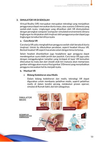 STRATEGI DIGITALISASI SARPRAS
Meningkatkan Kualitas Pengelolaan Sarana dan Prasarana SMK
53
3. SIMULATOR VR DI SEKOLAH
Virtual Reality (VR) merupakan merupakan teknologi yang menjadikan
penggunanya dapat merasakan dunia maya, atau suasana 3 dimensi yang
seolah-olah nyata. Lingkungan yang dihasilkan oleh VR disimulasikan
dengan perangkat computer (computer-simulated environment) dimana
lingkungan itu diciptakan olehimajinasi oleh penggunanyadan dapatjuga
lingkungan tersebut bersifnya nyata.
a. Cara Kerja VR
Cara kerja VR yaitu menghadirkan pengguna seolah-olah berada di dunia
imajinasi. Untuk itu dibutuhkan peralatan, seperti headset khusus VR.
Bentuk headset VR seperti kacamata selam dengan lensa tertutup.
Selain headset ditambahkan juga headphone agar pengguna dapat
mendengarkan suara lebih jernih dan joystick. Cara kerja VR juga yaitu
dengan menggabungkan tampilan yang terdapat di layer VR kemudian
diteruskan ke mata dan dari situlah otak kiri manusia akan memproses
gambar sehinggaakan muncul ilusigambar 3 Dimensi yang menyebabkan
pengguna merasakan hal itu menjadi nyata.
b. Manfaat VR
 Bidang Kedokteran atau Medis
Dalam bidang kedokteran dan medis, teknologi VR dapat
digunakan untuk membantu pelatihan medis, seperti pelatihan
medis di dalam kondisi perang, melakukan proses operasi,
simulasi di Rumah Sakit, dan lain sebagainya.
 