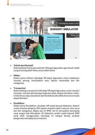 STRATEGI DIGITALISASI SARPRAS
Meningkatkan Kualitas Pengelolaan Sarana dan Prasarana SMK
54
 Teknik dan Otomotif
Dalam bidang Teknik dan otomotf, VR dapat digunakan agar desain mobil
yang dirancang lebih fokus secara lebih detail.
 Militer
Dalam dunia military teknologi VR dapat digunakan untuk melakukan
simulasi perang, menjinakkan bom, latihan menembak dan lain
sebagainya.
 Transportasi
Dalam bidang transportasi teknologi VR dapat digunakan untuk simulasi
menyetir, simulasi penerbangan bagi para pilot, dengan demikian resiko-
resikobiayayangcukupbesardan kecelakaan jikadilakukan secaranyata
dapat dihindari.
 Pendidikan
Dalam dunia Pendidikan, simulator VR sudah banyak dilakukan. Seperti
untuk simulasi pelajaran IPA seperti anatomi tubuh manusia, tata surya
dan lain sebagainya. Begitu pun di SMK, hal ini merupakan penunjang
yang snagat baik diterapkan. Di Indonesia sendiri sudah banyak SMK
yang telah menggunakan teknologi ini sebagai bentuk praktek
pengenalan terhadap dunia industry.
 