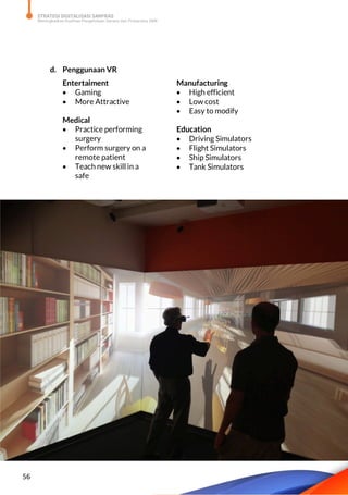 STRATEGI DIGITALISASI SARPRAS
Meningkatkan Kualitas Pengelolaan Sarana dan Prasarana SMK
56
d. Penggunaan VR
Entertaiment
 Gaming
 More Attractive
Medical
 Practice performing
surgery
 Perform surgery on a
remote patient
 Teach new skill in a
safe
Manufacturing
 High efficient
 Low cost
 Easy to modify
Education
 Driving Simulators
 Flight Simulators
 Ship Simulators
 Tank Simulators
 