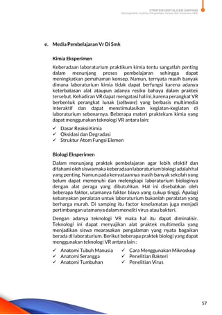 STRATEGI DIGITALISASI SARPRAS
Meningkatkan Kualitas Pengelolaan Sarana dan Prasarana SMK
57
e. Media Pembelajaran Vr Di Smk
Kimia Eksperimen
Keberadaan laboraturium praktikum kimia tentu sangatlah penting
dalam menunjang proses pembelajaran sehingga dapat
meningkatkan pemahaman konsep. Namun, ternyata masih banyak
dimana laboraturium kimia tidak dapat berfungsi karena adanya
keterbatasan alat ataupun adanya resiko bahaya dalam praktek
tersebut. Kehadiran VR dapat mengatasi hal ini, karena perangkat VR
berbentuk perangkat lunak (software) yang berbasis multimedia
interaktif dan dapat menstimulasikan kegiatan-kegiatan di
laboraturium sebenarnya. Beberapa materi praktekum kimia yang
dapat menggunakan teknologi VR antara lain:
 Dasar Reaksi Kimia
 Oksidasi dan Degradasi
 Struktur Atom Fungsi Elemen
Biologi Eksperimen
Dalam menunjang praktek pembelajaran agar lebih efektif dan
difahamiolehsiswamakakeberadaanlaboraturiumbiologi adalahhal
yang penting. Namun pada kenyataannya masih banyak sekolah yang
belum dapat memenuhi dan melengkapi laboraturium biologinya
dengan alat peraga yang dibutuhkan. Hal ini disebabkan oleh
beberapa faktor, utamanya faktor biaya yang cukup tinggi. Apalagi
kebanyakan peralatan untuk laboraturium bukanlah peralatan yang
berharga murah. Di samping itu factor keselamatan juga menjadi
pertimbangan utamanya dalam meneliti virus atau bakteri.
Dengan adanya teknologi VR maka hal itu dapat diminalisir.
Teknologi ini dapat menyajikan alat praktek multimedia yang
menjadikan siswa mearasakan pengalaman yang nyata bagaikan
berada di laboraturium. Berikut beberapa praktek biologi yang dapat
menggunakan teknologi VR antara lain :
 Anatomi Tubuh Manusia
 Anatomi Serangga
 Anatomi Tumbuhan
 Cara Menggunakan Mikroskop
 Penelitian Bakteri
 Penelitian Virus
 