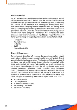 STRATEGI DIGITALISASI SARPRAS
Meningkatkan Kualitas Pengelolaan Sarana dan Prasarana SMK
58
Fisika Eksperimen
Sarana dan kegiatan laboraturium merupakan hal yang sangat penting
dalam pembelajaran fisika. Melalui praktek ini maka aspek produk,
proses dan sikapdapatlebih terlihatdan berkembang.Namun,biayayang
tak sedikit dalam membuat dan melengkapi laboraturium fisika
merupakan salah satu yang menjadi hambatan saat ini. Apalagi dalam
konsep fisika yang abstrak terdapat kesulitan dalam memvisualisasikan
proses fisis tersebut. Untuk itu, kehadiran VR dalam menunjang praktek
laboraturium fisika sangatlah membantu dan pembelajaran dapat
dilakukan secar aefektif karena siswadapat belajar dengan lebih mandiri.
Penerapan teknologi VR dapat digunakan dalam paktek fisika berikut:
 Hidrostatik
 Termodinamika
 Mekanika
 Optik
 Magnet dan Listrik
Otomotif Eksperimen
Perkembangan teknologi VR memang banyak memunculkan inovasi,
salah satunya adalah dengan adanya bengkel otomotif virtual. Seperti
yang kita ketahui dalam praktekum Teknik otomotif dibutuhkan banyak
peralatan yang tak sedikit, namun dengan kehadiran tenologi VR hal itu
tidak perlu menjadi hambatan. Teknologi ini menghadirkan tools dan
perhitungan dalam bentuk simulasi. Hal ini mendorong siswa untuk
mampu memahami beberapa bentuk kesalahan pada komponen
otomotif, mencobaalternatif-alternatiflaindalam perbaikan,danmelihat
hasilnya dalam sistem komputerisasi. VR membuat praktekum lebih
efektif dan aman dalam hal keselamatan kerja. Berikut praktekum yang
dapat menggunakan teknologi VR dalam bidang otomotif, antara lain :
 Konstruksi Mesin
 Cara Kerja Mesin
 Maintenance Mesin (VMT)
 Basic Wiring Kendaraan
 Perakitan Kendaraan
 