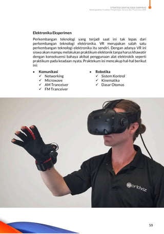 STRATEGI DIGITALISASI SARPRAS
Meningkatkan Kualitas Pengelolaan Sarana dan Prasarana SMK
59
Elektronika Eksperimen
Perkembangan teknologi yang terjadi saat ini tak lepas dari
perkembangan teknologi elektronika. VR merupakan salah satu
perkembangan teknologi elektronika itu sendiri. Dengan adanya VR ini
siswa akan mampu melakukan praktikum elektonik tanpa harus khawatir
dengan konsekuensi bahaya akibat penggunaan alat elektrokik seperti
praktikum pada keadaan nyata. Praktekum ini mencakup hal-hal berikut
ini:
 Komunikasi
 Networking
 Microwave
 AM Tranceiver
 FM Tranceiver
 Robotika
 Sistem Kontrol
 Kinematika
 Dasar Otomas
 