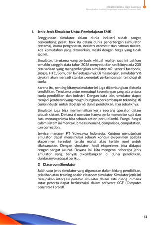 STRATEGI DIGITALISASI SARPRAS
Meningkatkan Kualitas Pengelolaan Sarana dan Prasarana SMK
61
i. Jenis-Jenis Simulator Untuk Pembelajaran SMK
Penggunaan simulator dalam dunia industri sudah sangat
berkembang pesat, baik itu dalam dunia penerbangan (simulator
pertama), dunia pengobatan, industri otomotif dan bahkan militer.
Ada kemudahan yang ditawarkan, meski dengan harga yang tidak
sedikit.
Simulator, terutama yang berbasis virtual reality, saat ini bahkan
semakin canggih, data tahun 2026 menyebutkan sedikitnya ada 230
perusahaan yang mengembangkan simulator VR, seperti facebook,
google, HTC, Sony, dan lain sebagainya. Di masa depan, simulator VR
diyakini akan menjadi standar penunjuk perkembangan telnologi di
dunia.
Karena itu, penting kitanya simulator ini juga dikembangkan di dunia
pendidikan. Terutama untuk menutupi kesenjangan yang ada antara
dunia pendidikan dan industri. Dengan kata lain, simulator dapat
menjadi jembatan yang menghubungkan perkembangan teknologi di
dunia industri untuk dipelajari di dunia pendidikan, atau sebaliknya.
Simulator juga bisa meminimalkan kerja seorang operator dalam
sebuah sistem. Dimana si operator hanya perlu memonitor saja dan
baru menanganinya bisa sebuah action perlu diambil. Fungsi-fungsi
dalam sistem ini mencakup measurement, comparison, computation,
dan correction.
Service manager PT Yokogawa Indonesia, Kuntoro menuturkan
simulator dapat mensimulasi sebuah kondisi eksperimen apabila
eksperimen tersebut terlalu mahal atau terlalu rumi untuk
dilaksanakan. Dengan simulator, hasil eksperimen bisa didapat
dengan sangat akurat. Dewasa ini, kita mengenal beberapa jenis
simulator yang banyak dikembangkan di dunia pendidikan,
diantaranya sebagai berikut:
1) Classroom Simulator
Salah satu jenis simulator yang digunakan dalam bidang pendidikan,
pelatihan atau training adalah clasroom simulator. Simulator jenis ini
merupakan intergasi portable simulator dalam satu ruang, dimana
antar peserta dapat berinteraksi dalam software CGF (Computer
Generated Forced).
 