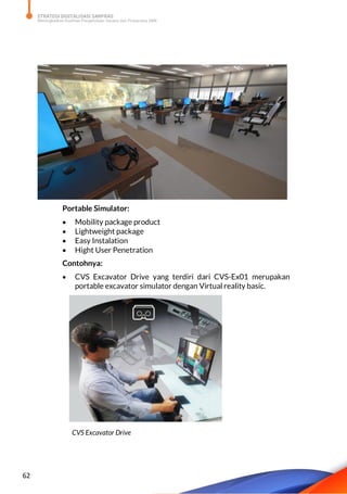 STRATEGI DIGITALISASI SARPRAS
Meningkatkan Kualitas Pengelolaan Sarana dan Prasarana SMK
62
Portable Simulator:
 Mobility package product
 Lightweight package
 Easy Instalation
 Hight User Penetration
Contohnya:
 CVS Excavator Drive yang terdiri dari CVS-Ex01 merupakan
portable excavator simulator dengan Virtual reality basic.
CVS Excavator Drive
 