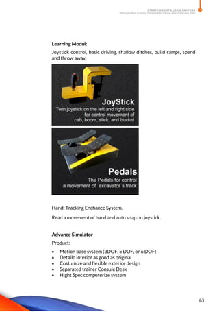 STRATEGI DIGITALISASI SARPRAS
Meningkatkan Kualitas Pengelolaan Sarana dan Prasarana SMK
63
Learning Modul:
Joystick control, basic driving, shallow ditches, build ramps, spend
and throw away.
Hand: Tracking Enchance System.
Read a movement of hand and auto snap on joystick.
Advance Simulator
Product:
 Motion base system (3DOF, 5 DOF, or 6 DOF)
 Detaild interior as good as original
 Costumize and flexible exterior design
 Separated trainer Consule Desk
 Hight Spec computerize system
 