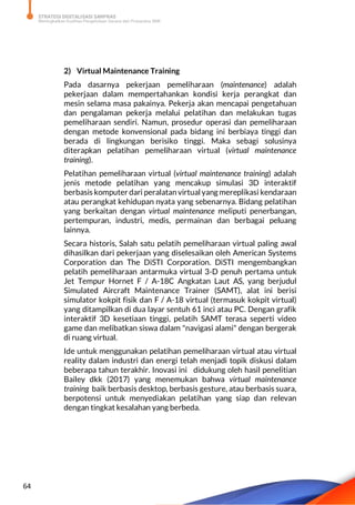 STRATEGI DIGITALISASI SARPRAS
Meningkatkan Kualitas Pengelolaan Sarana dan Prasarana SMK
64
2) Virtual Maintenance Training
Pada dasarnya pekerjaan pemeliharaan (maintenance) adalah
pekerjaan dalam mempertahankan kondisi kerja perangkat dan
mesin selama masa pakainya. Pekerja akan mencapai pengetahuan
dan pengalaman pekerja melalui pelatihan dan melakukan tugas
pemeliharaan sendiri. Namun, prosedur operasi dan pemeliharaan
dengan metode konvensional pada bidang ini berbiaya tinggi dan
berada di lingkungan berisiko tinggi. Maka sebagi solusinya
diterapkan pelatihan pemeliharaan virtual (virtual maintenance
training).
Pelatihan pemeliharaan virtual (virtual maintenance training) adalah
jenis metode pelatihan yang mencakup simulasi 3D interaktif
berbasis komputer dari peralatan virtual yang mereplikasi kendaraan
atau perangkat kehidupan nyata yang sebenarnya. Bidang pelatihan
yang berkaitan dengan virtual maintenance meliputi penerbangan,
pertempuran, industri, medis, permainan dan berbagai peluang
lainnya.
Secara historis, Salah satu pelatih pemeliharaan virtual paling awal
dihasilkan dari pekerjaan yang diselesaikan oleh American Systems
Corporation dan The DiSTI Corporation. DiSTI mengembangkan
pelatih pemeliharaan antarmuka virtual 3-D penuh pertama untuk
Jet Tempur Hornet F / A-18C Angkatan Laut AS, yang berjudul
Simulated Aircraft Maintenance Trainer (SAMT), alat ini berisi
simulator kokpit fisik dan F / A-18 virtual (termasuk kokpit virtual)
yang ditampilkan di dua layar sentuh 61 inci atau PC. Dengan grafik
interaktif 3D kesetiaan tinggi, pelatih SAMT terasa seperti video
game dan melibatkan siswa dalam "navigasi alami" dengan bergerak
di ruang virtual.
Ide untuk menggunakan pelatihan pemeliharaan virtual atau virtual
reality dalam industri dan energi telah menjadi topik diskusi dalam
beberapa tahun terakhir. Inovasi ini didukung oleh hasil penelitian
Bailey dkk (2017) yang menemukan bahwa virtual maintenance
training baik berbasis desktop, berbasis gesture, atau berbasis suara,
berpotensi untuk menyediakan pelatihan yang siap dan relevan
dengan tingkat kesalahan yang berbeda.
 