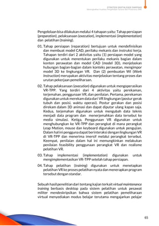 STRATEGI DIGITALISASI SARPRAS
Meningkatkan Kualitas Pengelolaan Sarana dan Prasarana SMK
65
Pengelolaan bisa dilakukan melalui 4 tahapan yaitu: Tahap persiapan
(preparation), pelaksanaan (execution), implementasi (implementation)
dan pelatihan (training).
01. Tahap persiapan (reparation) bertujuan untuk mendefinisikan
dan membuat model CAD, perilaku mekanis dan instruksi kerja.
Tahapan terdiri dari 2 aktivitas yaitu (1) persiapan model yang
digunakan untuk menentukan perilaku mekanis bagian dalam
konten perawatan dan model CAD (model 3D), menjelaskan
hubungan bagian-bagian dalam konteks perawatan, mengimpor
model 3D ke lingkungan VR. Dan (2) pembuatan WI (Work
Instruction) merupakan aktivitas menjelaskan tentang proses dan
urutan pekerjaan pemeliharaan.
02. Tahap pelaksanaan (execution) digunakan untuk mengoperasikan
VR-TPP. Yang terdiri dari 4 aktivitas yaitu perekaman,
terjemahan, penggunaan VR, dan penilaian. Pertama, perekaman
digunakan untuk merekam data dari VR lingkungan (postur gerak
tubuh dan posisi, waktu operasi). Postur gerakan dan posisi
direkam dalam 3D animasi dan dapat diputar ulang kapan saja.
Kedua, terjemahan digunakan untuk mengubah data teknis
menjadi data program dan menerjemahkan data tersebut ke
media simulasi. Ketiga, Penggunaan VR digunakan untuk
menghubungkan ke VR-TPP dan perangkat di mana perangkat
Leap Motion, mouse dan keyboard digunakan untuk pengujian.
Dalam hal ini pengguna dapat berinteraksi dengan lingkungan VR
di VR-TPP dan menerima imersif melalui perangkat tersebut.
Keempat, penilaian dalam hal ini memungkinkan melakukan
penilaian feasibility penggunaan perangkat VR dan realisme
pelatihan VR.
03. Tahap implementasi (implementation) digunakan untuk
mengimplementasikan VR-TPP setelah tahap persiapan.
04. Tahap pelatihan (training) digunakan untuk menetapkan
pelatihan VR ke proses pelatihan nyata dan menerapkan program
tersebut dengan standar.
Sebuah hasil penelitian dari tentang kajian terkait virtual maintenance
training berbasis desktop pada sistem pelatihan untuk pesawat
militer mendeskripsikan bahwa sistem pelatihan pemeliharaan
virtual menyediakan modus belajar terutama mengajarkan pelajar
 