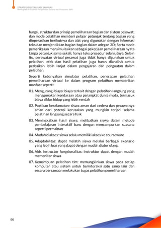 STRATEGI DIGITALISASI SARPRAS
Meningkatkan Kualitas Pengelolaan Sarana dan Prasarana SMK
66
fungsi, struktur dan prinsip pemeliharaan bagian dan sistem pesawat;
dan mode pelatihan memberi pelajar petunjuk tentang bagian yang
dioperasikan berikutnya dan alat yang digunakan dengan informasi
teks dan menjentikkan bagian-bagian dalam adegan 3D; Serta mode
pemeriksaan mensimulasikan sebagai pekerjaan pemeliharaan nyata
tanpa petunjuk sama sekali, hanya teks prosedur selanjutnya. Selain
itu, perawatan virtual pesawat juga tidak hanya digunakan untuk
pelatihan, efek dan hasil pelatihan juga harus dianalisis untuk
perbaikan lebih lanjut dalam pengajaran dan penguatan dalam
pelatihan.
Seperti kebanyakan simulator pelatihan, penerapan pelatihan
pemeliharaan virtual ke dalam program pelatihan memberikan
manfaat seperti:
01. Mengurangi biaya: biaya terkait dengan pelatihan langsung yang
menggunakan kendaraan atau perangkat dunia nyata, termasuk
biaya siklus hidup yang lebih rendah
02. Pastikan keselamatan: siswa aman dari cedera dan pesawatnya
aman dari potensi kerusakan yang mungkin terjadi selama
pelatihan langsung secara fisik
03. Meningkatkan hasil siswa: melibatkan siswa dalam metode
pembelajaran interaktif baru dengan mencampurkan suasana
seperti permainan
04. Mudah diakses: siswa selalu memiliki akses ke courseware
05. Adaptabilitas: dapat melatih siswa melalui berbagai skenario
yang lebih luas yang dapat dengan mudah diatur ulang.
06. Aids instructor fungsionalitas: instruktur dapat dengan mudah
memonitor siswa
07. Kemampuan pelatihan tim: memungkinkan siswa pada setiap
komputer atau sistem untuk berinteraksi satu sama lain dan
secara bersamaan melakukan tugas pelatihan pemeliharaan
 