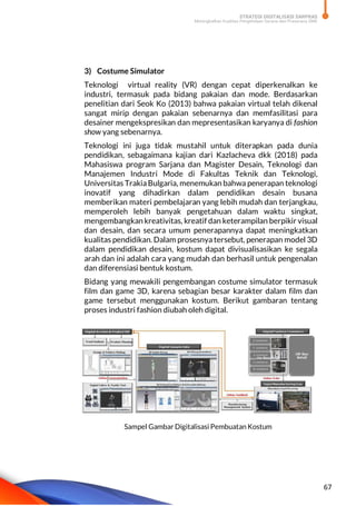 STRATEGI DIGITALISASI SARPRAS
Meningkatkan Kualitas Pengelolaan Sarana dan Prasarana SMK
67
3) Costume Simulator
Teknologi virtual reality (VR) dengan cepat diperkenalkan ke
industri, termasuk pada bidang pakaian dan mode. Berdasarkan
penelitian dari Seok Ko (2013) bahwa pakaian virtual telah dikenal
sangat mirip dengan pakaian sebenarnya dan memfasilitasi para
desainer mengekspresikan dan mepresentasikan karyanya di fashion
show yang sebenarnya.
Teknologi ini juga tidak mustahil untuk diterapkan pada dunia
pendidikan, sebagaimana kajian dari Kazlacheva dkk (2018) pada
Mahasiswa program Sarjana dan Magister Desain, Teknologi dan
Manajemen Industri Mode di Fakultas Teknik dan Teknologi,
Universitas TrakiaBulgaria, menemukan bahwa penerapan teknologi
inovatif yang dihadirkan dalam pendidikan desain busana
memberikan materi pembelajaran yang lebih mudah dan terjangkau,
memperoleh lebih banyak pengetahuan dalam waktu singkat,
mengembangkan kreativitas, kreatif dan keterampilan berpikir visual
dan desain, dan secara umum penerapannya dapat meningkatkan
kualitas pendidikan. Dalam prosesnya tersebut, penerapan model 3D
dalam pendidikan desain, kostum dapat divisualisasikan ke segala
arah dan ini adalah cara yang mudah dan berhasil untuk pengenalan
dan diferensiasi bentuk kostum.
Bidang yang mewakili pengembangan costume simulator termasuk
film dan game 3D, karena sebagian besar karakter dalam film dan
game tersebut menggunakan kostum. Berikut gambaran tentang
proses industri fashion diubah oleh digital.
Sampel Gambar Digitalisasi Pembuatan Kostum
 