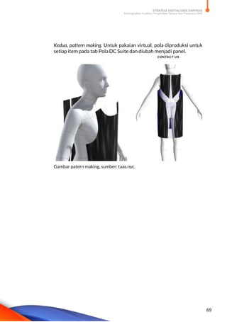 STRATEGI DIGITALISASI SARPRAS
Meningkatkan Kualitas Pengelolaan Sarana dan Prasarana SMK
69
Kedua, pattern making. Untuk pakaian virtual, pola diproduksi untuk
setiap item pada tab Pola DC Suite dan diubah menjadi panel.
Gambar patern making, sumber: taas.nyc.
 