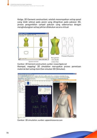 STRATEGI DIGITALISASI SARPRAS
Meningkatkan Kualitas Pengelolaan Sarana dan Prasarana SMK
70
Ketiga, 3D Garment constructiont. setelah menempatkan setiap panel
yang telah selesai pada posisi yang diinginkan pada pakaian 3D,
proses pengambilan sampel pakaian yang sebenarnya dengan
menghubungkan setiap jahitan dilakukan secara virtual.
Gambar: 3D Garment constructiont, sumber: researchgate.net
Keempat, mapping/ 3D simulation merupakan proses pemetaan
material dari setiap item Dan simulasi 3D (Simulasi).
Gambar: 3D simulation, sumber: apparelresources.com
 