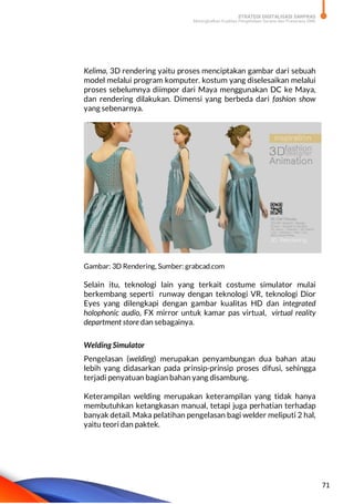STRATEGI DIGITALISASI SARPRAS
Meningkatkan Kualitas Pengelolaan Sarana dan Prasarana SMK
71
Kelima, 3D rendering yaitu proses menciptakan gambar dari sebuah
model melalui program komputer. kostum yang diselesaikan melalui
proses sebelumnya diimpor dari Maya menggunakan DC ke Maya,
dan rendering dilakukan. Dimensi yang berbeda dari fashion show
yang sebenarnya.
Gambar: 3D Rendering, Sumber: grabcad.com
Selain itu, teknologi lain yang terkait costume simulator mulai
berkembang seperti runway dengan teknologi VR, teknologi Dior
Eyes yang dilengkapi dengan gambar kualitas HD dan integrated
holophonic audio, FX mirror untuk kamar pas virtual, virtual reality
department store dan sebagainya.
Welding Simulator
Pengelasan (welding) merupakan penyambungan dua bahan atau
lebih yang didasarkan pada prinsip-prinsip proses difusi, sehingga
terjadi penyatuan bagian bahan yang disambung.
Keterampilan welding merupakan keterampilan yang tidak hanya
membutuhkan ketangkasan manual, tetapi juga perhatian terhadap
banyak detail. Maka pelatihan pengelasan bagi welder meliputi 2 hal,
yaitu teori dan paktek.
 