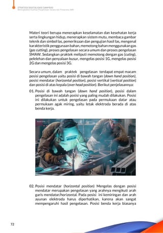 STRATEGI DIGITALISASI SARPRAS
Meningkatkan Kualitas Pengelolaan Sarana dan Prasarana SMK
72
Materi teori berupa menerapkan keselamatan dan kesehatan kerja
serta lingkungan hidup, menerapkan sistem mutu, membaca gambar
teknik dan simbol las, pemeriksaan dan pengujian hasil las, mengenal
karakteristik penggunaan bahan,memotongbahanmenggunakangas
(gas cutting), proses pengelasan secara umum dan proses pengelasan
SMAW. Sedangkan praktek meliputi memotong dengan gas (cuting),
pelelehan dan penyalaan busur, mengelas posisi 1G, mengelas posisi
2G dan mengelas posisi 3G.
Secara umum, dalam praktek pengelasan terdapat empat macam
posisi pengelasan yaitu posisi di bawah tangan (down hand position),
posisi mendatar (horizontal position), posisi vertikal (vertical position)
dan posisi di atas kepala (over head position). Berikut penjelasannya:
01. Posisi di bawah tangan (down hand position), posisi dalam
pengelasan ini adalah posisi yang paling mudah dilakukan. Posisi
ini dilakukan untuk pengelasan pada permukaan datar atau
permukaan agak miring, yaitu letak elektroda berada di atas
benda kerja.
02. Posisi mendatar (horizontal position) Mengelas dengan posisi
mendatar merupakan pengelasan yang arahnya mengikuti arah
garis mendatar/horizontal. Pada posisi ini kemiringan dan arah
ayunan elektroda harus diperhatikan, karena akan sangat
mempengaruhi hasil pengelasan. Posisi benda kerja biasanya
 